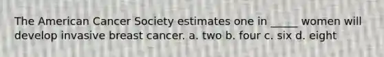 The American Cancer Society estimates one in _____ women will develop invasive breast cancer. a. two b. four c. six d. eight