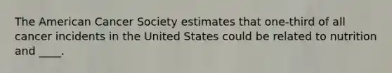 The American Cancer Society estimates that one-third of all cancer incidents in the United States could be related to nutrition and ____.