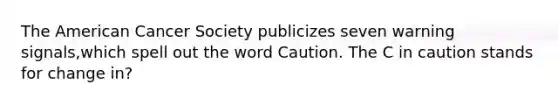 The American Cancer Society publicizes seven warning signals,which spell out the word Caution. The C in caution stands for change in?