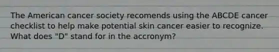 The American cancer society recomends using the ABCDE cancer checklist to help make potential skin cancer easier to recognize. What does "D" stand for in the accronym?