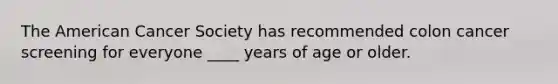 The American Cancer Society has recommended colon cancer screening for everyone ____ years of age or older.