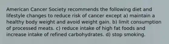 American Cancer Society recommends the following diet and lifestyle changes to reduce risk of cancer except a) maintain a healthy body weight and avoid weight gain. b) limit consumption of processed meats. c) reduce intake of high fat foods and increase intake of refined carbohydrates. d) stop smoking.