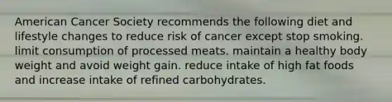 American Cancer Society recommends the following diet and lifestyle changes to reduce risk of cancer except stop smoking. limit consumption of processed meats. maintain a healthy body weight and avoid weight gain. reduce intake of high fat foods and increase intake of refined carbohydrates.