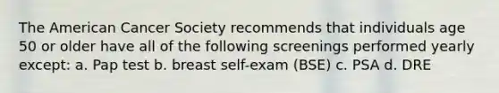 The American Cancer Society recommends that individuals age 50 or older have all of the following screenings performed yearly except: a. Pap test b. breast self-exam (BSE) c. PSA d. DRE