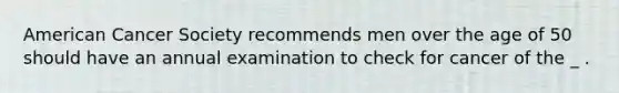 American Cancer Society recommends men over the age of 50 should have an annual examination to check for cancer of the _ .