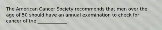 The American Cancer Society recommends that men over the age of 50 should have an annual examination to check for cancer of the _____________.