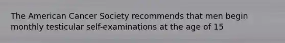 The American Cancer Society recommends that men begin monthly testicular self-examinations at the age of 15