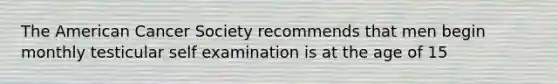 The American Cancer Society recommends that men begin monthly testicular self examination is at the age of 15