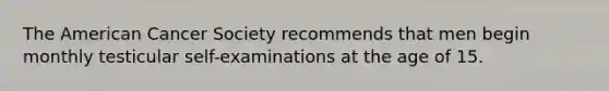 The American Cancer Society recommends that men begin monthly testicular self-examinations at the age of 15.