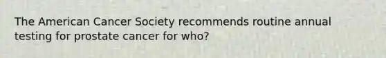 The American Cancer Society recommends routine annual testing for prostate cancer for who?