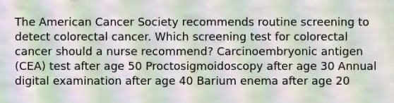 The American Cancer Society recommends routine screening to detect colorectal cancer. Which screening test for colorectal cancer should a nurse recommend? Carcinoembryonic antigen (CEA) test after age 50 Proctosigmoidoscopy after age 30 Annual digital examination after age 40 Barium enema after age 20