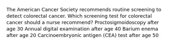 The American Cancer Society recommends routine screening to detect colorectal cancer. Which screening test for colorectal cancer should a nurse recommend? Proctosigmoidoscopy after age 30 Annual digital examination after age 40 Barium enema after age 20 Carcinoembryonic antigen (CEA) test after age 50