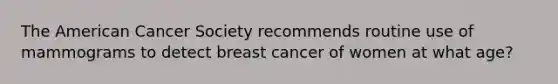 The American Cancer Society recommends routine use of mammograms to detect breast cancer of women at what age?