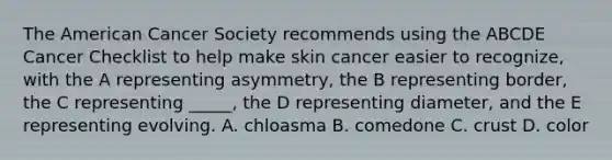 The American Cancer Society recommends using the ABCDE Cancer Checklist to help make skin cancer easier to recognize, with the A representing asymmetry, the B representing border, the C representing _____, the D representing diameter, and the E representing evolving. A. chloasma B. comedone C. crust D. color