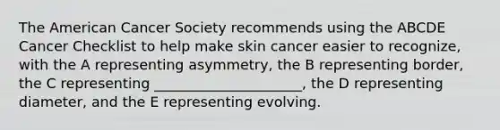 The American Cancer Society recommends using the ABCDE Cancer Checklist to help make skin cancer easier to recognize, with the A representing asymmetry, the B representing border, the C representing _____________________, the D representing diameter, and the E representing evolving.