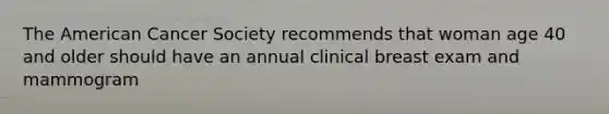 The American Cancer Society recommends that woman age 40 and older should have an annual clinical breast exam and mammogram