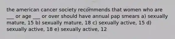 the american cancer society recommends that women who are ___ or age ___ or over should have annual pap smears a) sexually mature, 15 b) sexually mature, 18 c) sexually active, 15 d) sexually active, 18 e) sexually active, 12