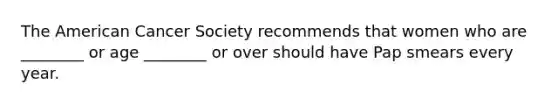 The American Cancer Society recommends that women who are ________ or age ________ or over should have Pap smears every year.