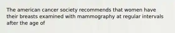 The american cancer society recommends that women have their breasts examined with mammography at regular intervals after the age of