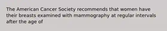 The American Cancer Society recommends that women have their breasts examined with mammography at regular intervals after the age of