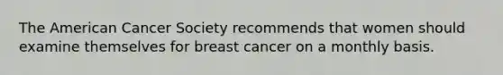 The American Cancer Society recommends that women should examine themselves for breast cancer on a monthly basis.