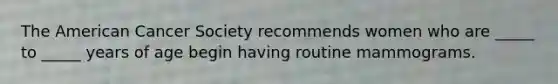 The American Cancer Society recommends women who are _____ to _____ years of age begin having routine mammograms.