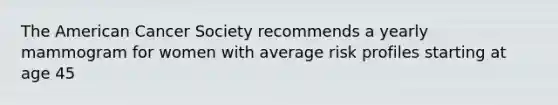 The American Cancer Society recommends a yearly mammogram for women with average risk profiles starting at age 45