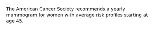 The American Cancer Society recommends a yearly mammogram for women with average risk profiles starting at age 45.