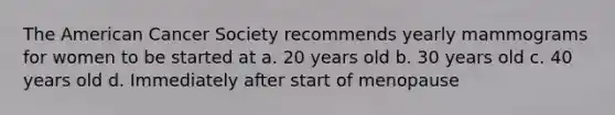 The American Cancer Society recommends yearly mammograms for women to be started at a. 20 years old b. 30 years old c. 40 years old d. Immediately after start of menopause