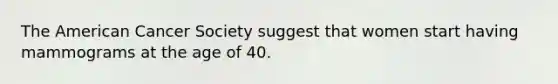 The American Cancer Society suggest that women start having mammograms at the age of 40.