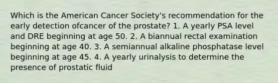 Which is the American Cancer Society's recommendation for the early detection ofcancer of the prostate? 1. A yearly PSA level and DRE beginning at age 50. 2. A biannual rectal examination beginning at age 40. 3. A semiannual alkaline phosphatase level beginning at age 45. 4. A yearly urinalysis to determine the presence of prostatic fluid