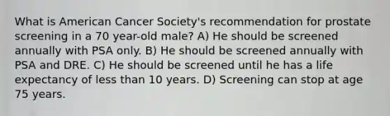 What is American Cancer Society's recommendation for prostate screening in a 70 year-old male? A) He should be screened annually with PSA only. B) He should be screened annually with PSA and DRE. C) He should be screened until he has a life expectancy of less than 10 years. D) Screening can stop at age 75 years.