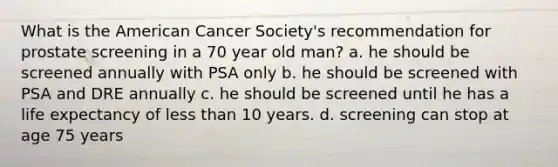 What is the American Cancer Society's recommendation for prostate screening in a 70 year old man? a. he should be screened annually with PSA only b. he should be screened with PSA and DRE annually c. he should be screened until he has a life expectancy of less than 10 years. d. screening can stop at age 75 years