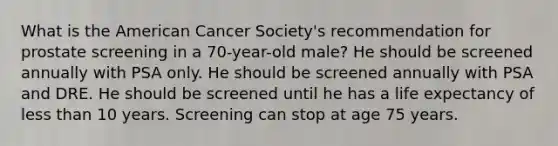 What is the American Cancer Society's recommendation for prostate screening in a 70-year-old male? He should be screened annually with PSA only. He should be screened annually with PSA and DRE. He should be screened until he has a life expectancy of less than 10 years. Screening can stop at age 75 years.