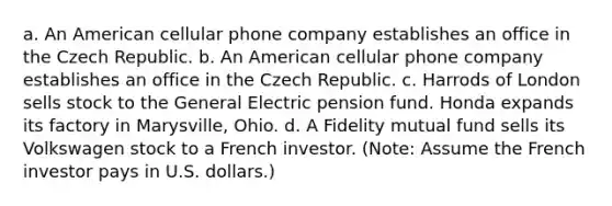 a. An American cellular phone company establishes an office in the Czech Republic. b. An American cellular phone company establishes an office in the Czech Republic. c. Harrods of London sells stock to the General Electric pension fund. Honda expands its factory in Marysville, Ohio. d. A Fidelity mutual fund sells its Volkswagen stock to a French investor. (Note: Assume the French investor pays in U.S. dollars.)