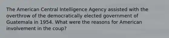 The American Central Intelligence Agency assisted with the overthrow of the democratically elected government of Guatemala in 1954. What were the reasons for American involvement in the coup?