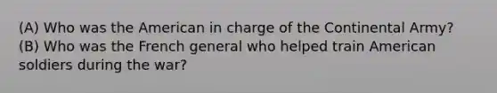 (A) Who was the American in charge of the Continental Army? (B) Who was the French general who helped train American soldiers during the war?