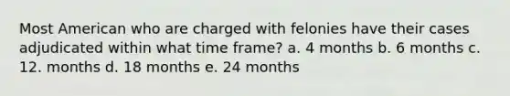 Most American who are charged with felonies have their cases adjudicated within what time frame? a. 4 months b. 6 months c. 12. months d. 18 months e. 24 months