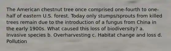 The American chestnut tree once comprised one-fourth to one-half of eastern U.S. forest. Today only stumps/sprouts from killed trees remain due to the introduction of a fungus from China in the early 1900s. What caused this loss of biodiversity? a. Invasive species b. Overharvesting c. Habitat change and loss d. Pollution