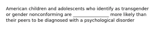 American children and adolescents who identify as transgender or gender nonconforming are ________________ more likely than their peers to be diagnosed with a psychological disorder