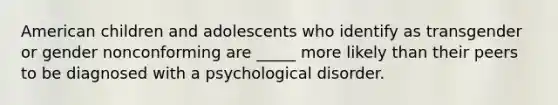 American children and adolescents who identify as transgender or gender nonconforming are _____ more likely than their peers to be diagnosed with a psychological disorder.