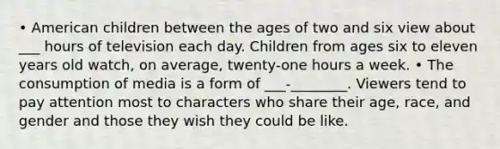 • American children between the ages of two and six view about ___ hours of television each day. Children from ages six to eleven years old watch, on average, twenty-one hours a week. • The consumption of media is a form of ___-________. Viewers tend to pay attention most to characters who share their age, race, and gender and those they wish they could be like.