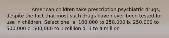 __________ American children take prescription psychiatric drugs, despite the fact that most such drugs have never been tested for use in children. Select one: a. 100,000 to 250,000 b. 250,000 to 500,000 c. 500,000 to 1 million d. 3 to 4 million