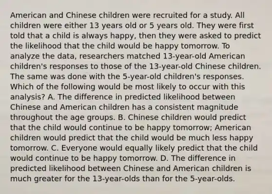 American and Chinese children were recruited for a study. All children were either 13 years old or 5 years old. They were first told that a child is always happy, then they were asked to predict the likelihood that the child would be happy tomorrow. To analyze the data, researchers matched 13-year-old American children's responses to those of the 13-year-old Chinese children. The same was done with the 5-year-old children's responses. Which of the following would be most likely to occur with this analysis? A. The difference in predicted likelihood between Chinese and American children has a consistent magnitude throughout the age groups. B. Chinese children would predict that the child would continue to be happy tomorrow; American children would predict that the child would be much less happy tomorrow. C. Everyone would equally likely predict that the child would continue to be happy tomorrow. D. The difference in predicted likelihood between Chinese and American children is much greater for the 13-year-olds than for the 5-year-olds.