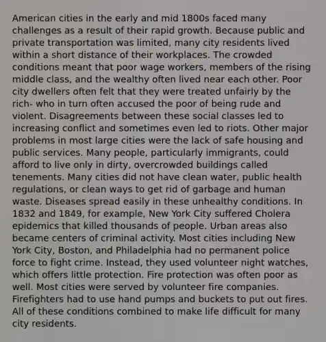 American cities in the early and mid 1800s faced many challenges as a result of their rapid growth. Because public and private transportation was limited, many city residents lived within a short distance of their workplaces. The crowded conditions meant that poor wage workers, members of the rising middle class, and the wealthy often lived near each other. Poor city dwellers often felt that they were treated unfairly by the rich- who in turn often accused the poor of being rude and violent. Disagreements between these social classes led to increasing conflict and sometimes even led to riots. Other major problems in most large cities were the lack of safe housing and public services. Many people, particularly immigrants, could afford to live only in dirty, overcrowded buildings called tenements. Many cities did not have clean water, public health regulations, or clean ways to get rid of garbage and human waste. Diseases spread easily in these unhealthy conditions. In 1832 and 1849, for example, New York City suffered Cholera epidemics that killed thousands of people. Urban areas also became centers of criminal activity. Most cities including New York City, Boston, and Philadelphia had no permanent police force to fight crime. Instead, they used volunteer night watches, which offers little protection. Fire protection was often poor as well. Most cities were served by volunteer fire companies. Firefighters had to use hand pumps and buckets to put out fires. All of these conditions combined to make life difficult for many city residents.