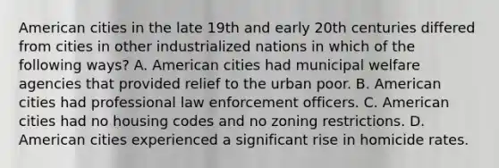 American cities in the late 19th and early 20th centuries differed from cities in other industrialized nations in which of the following ways? A. American cities had municipal welfare agencies that provided relief to the urban poor. B. American cities had professional law enforcement officers. C. American cities had no housing codes and no zoning restrictions. D. American cities experienced a significant rise in homicide rates.