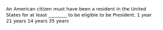 An American citizen must have been a resident in the United States for at least ________ to be eligible to be President. 1 year 21 years 14 years 35 years