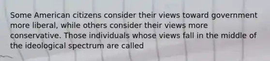Some American citizens consider their views toward government more liberal, while others consider their views more conservative. Those individuals whose views fall in the middle of the ideological spectrum are called