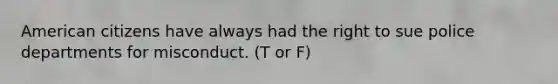 American citizens have always had the right to sue police departments for misconduct. (T or F)
