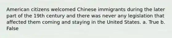 American citizens welcomed Chinese immigrants during the later part of the 19th century and there was never any legislation that affected them coming and staying in the United States. a. True b. False